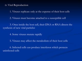 D . Viral Reproduction 1. Viruses replicate only at the expense of their host cells 2. Viruses must become attached to a susceptible cell 3. Once inside the host cell, their DNA or RNA directs the  synthesis of new viral particles 4. Some viruses mutate rapidly 5. Viruses may affect the metabolism of their host cells 6. Infected cells can produce interferon which protects   uninfected cells 