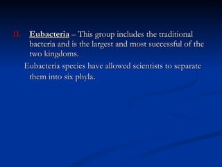 II. Eubacteria  – This group includes the traditional bacteria and is the largest and most successful of the two kingdoms.  Eubacteria species have allowed scientists to separate them into six phyla . 