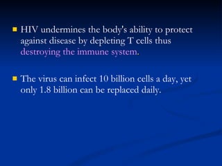 HIV undermines the body's ability to protect against disease by depleting T cells thus  destroying the immune system . The virus can infect 10 billion cells a day, yet only 1.8 billion can be replaced daily. 