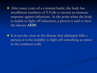 After many years of a constant battle, the body has insufficient numbers of T-Cells to mount an immune response against infections. At the point when the body is unable to fight off infections, a person is said to have the disease  AIDS . It is not the virus or the disease that ultimately kills a person; it is the inability to fight off something as minor as the common cold.  