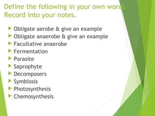 Define the following in your own words.
Record into your notes.
Obligate aerobe & give an example
Obligate anaerobe & give an example
Facultative anaerobe
Fermentation
Parasite
Saprophyte
Decomposers
Symbiosis
Photosynthesis
Chemosynthesis