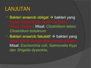 LANJUTAN
 Bakteri anaerob obligat  bakteri yang
  hanya dapat hidup dalam suasana
  tanpa oksigen. Misal: Clostridium tetani,
  Clostridium botulinum
 Bakteri anaerob fakulatif  bakteri yang
  dapat hidup dengan atau tanpa oksigen.
  Misal: Escherichia coli, Salmonella thypi
  dan Shigella dysentria.
 