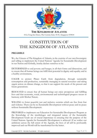 THE KINGDOM OF ATLANTIS
8 Eu Tong Sen Street, The Central, Suite 18-81, Singapore 059818
Copyright 2019 – Michele Puzzolante – All rights reserved. Page 1 of 15
CONSTITUTION OF
THE KINGDOM OF ATLANTIS
PREAMBLE
We, the Citizens of The Kingdom of Atlantis, in the exercise of our own Sovereignty
and willing to implement the United Nations’ Agenda for Sustainable Development
in our Nation and Globally, hereby declare ourselves to be:
DETERMINED to end poverty and hunger, in all their forms and dimensions, and
to ensure that all human beings can fulfil their potential in dignity and equality and in
a healthy environment,
EAGER to protect Planet Earth from degradation, through sustainable
consumption and production, sustainably managing its natural resources and taking
urgent action on climate change, so that it can support the needs of the present and
future generations.
RESOLVED to ensure that all human beings can enjoy prosperous and fulfilling
lives and that economic, social, environmental and technological progress occurs in
harmony with Mother Nature.
WILLING to foster peaceful, just and inclusive societies which are free from fear
and violence. There can be no Sustainable Development without peace and no peace
without Sustainable Development.
PREPARED to implement our Education for Sustainable Development Program as
the Knowledge of the interlinkages and integrated nature of the Sustainable
Development Goals are of crucial importance in ensuring that the purpose of the
United Nations Agenda for Sustainable Development is achieved. If we realize our
ambitions across the full extent of the Agenda, the lives of all will be profoundly
improved and our World will be transformed for the better.
 