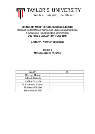 SCHOOL OF ARCHITECTURE, BUILDING & DESIGN
Research Unit for Modern Architecture Studies in Southeast Asia
Foundation of Natural and Built Environments
CULTURE & CIVILIZATION (FDES 0815)
Lecturer : Normah Sulaiman
Project 2
Messages from The Past
NAME ID
Masrur Akmal
Adibah Bahiah
Nadine Saedah
Muhammad Azzam
Mohamad Hafizi
Muhammad Afif
 