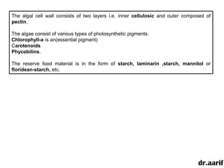 The algal cell wall consists of two layers i.e. inner cellulosic and outer composed of
pectin.

The algae consist of various types of photosynthetic pigments.
Chlorophyll-a is an(essential pigment)
Carotenoids
Phycobilins.

The reserve food material is in the form of starch, laminarin ,starch, mannitol or
floridean-starch, etc.




                                                                                dr.aarif
 