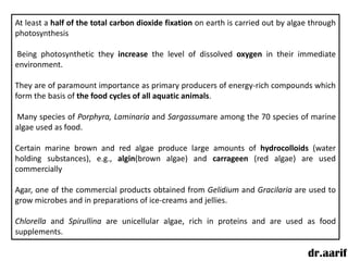At least a half of the total carbon dioxide fixation on earth is carried out by algae through
photosynthesis

Being photosynthetic they increase the level of dissolved oxygen in their immediate
environment.

They are of paramount importance as primary producers of energy-rich compounds which
form the basis of the food cycles of all aquatic animals.

Many species of Porphyra, Laminaria and Sargassumare among the 70 species of marine
algae used as food.

Certain marine brown and red algae produce large amounts of hydrocolloids (water
holding substances), e.g., algin(brown algae) and carrageen (red algae) are used
commercially

Agar, one of the commercial products obtained from Gelidium and Gracilaria are used to
grow microbes and in preparations of ice-creams and jellies.

Chlorella and Spirullina are unicellular algae, rich in proteins and are used as food
supplements.

                                                                                    dr.aarif
 