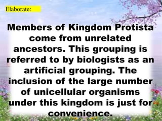 Elaborate:
Members of Kingdom Protista
come from unrelated
ancestors. This grouping is
referred to by biologists as an
artificial grouping. The
inclusion of the large number
of unicellular organisms
under this kingdom is just for
convenience.
 