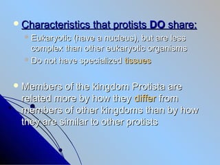  Characteristics   that protists DO share:
   Eukaryotic(have a nucleus), but are less
    complex than other eukaryotic organisms
   Do not have specialized tissues



 Members  of the kingdom Protista are
 related more by how they differ from
 members of other kingdoms than by how
 they are similar to other protists
 