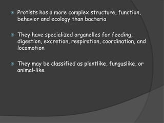  Protists has a more complex structure, function,
behavior and ecology than bacteria
 They have specialized organelles for feeding,
digestion, excretion, respiration, coordination, and
locomotion
 They may be classified as plantlike, funguslike, or
animal-like
 