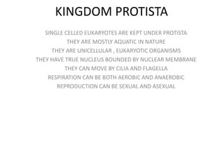 KINGDOM PROTISTA
SINGLE CELLED EUKARYOTES ARE KEPT UNDER PROTISTA
THEY ARE MOSTLY AQUATIC IN NATURE
THEY ARE UNICELLULAR , EUKARYOTIC ORGANISMS
THEY HAVE TRUE NUCLEUS BOUNDED BY NUCLEAR MEMBRANE
THEY CAN MOVE BY CILIA AND FLAGELLA
RESPIRATION CAN BE BOTH AEROBIC AND ANAEROBIC
REPRODUCTION CAN BE SEXUAL AND ASEXUAL
 