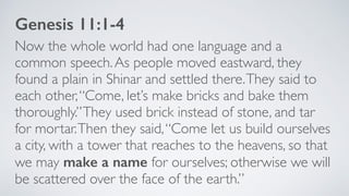 Now the whole world had one language and a
common speech.As people moved eastward, they
found a plain in Shinar and settled there.They said to
each other,“Come, let’s make bricks and bake them
thoroughly.”They used brick instead of stone, and tar
for mortar.Then they said,“Come let us build ourselves
a city, with a tower that reaches to the heavens, so that
we may make a name for ourselves; otherwise we will
be scattered over the face of the earth.”
Genesis 11:1-4
 