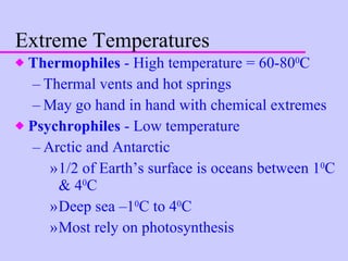 Extreme Temperatures Thermophiles  - High temperature = 60-80 0 C Thermal vents and hot springs May go hand in hand with chemical extremes Psychrophiles  - Low temperature Arctic and Antarctic 1/2 of Earth’s surface is oceans between 1 0 C & 4 0 C Deep sea –1 0 C to 4 0 C Most rely on photosynthesis 
