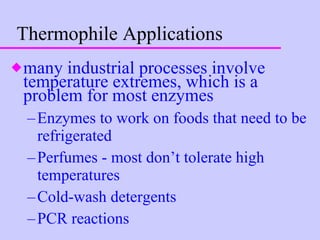 Thermophile Applications many industrial processes involve temperature extremes, which is a problem for most enzymes Enzymes to work on foods that need to be refrigerated Perfumes - most don’t tolerate high temperatures Cold-wash detergents PCR reactions 