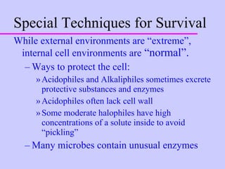 Special Techniques for Survival While external environments are “extreme”, internal cell environments are  “normal”. Ways to protect the cell: Acidophiles and Alkaliphiles sometimes excrete protective substances and enzymes Acidophiles often lack cell wall Some moderate halophiles have high concentrations of a solute inside to avoid “pickling” Many microbes contain unusual enzymes 