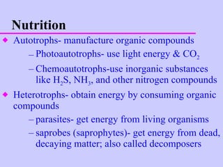 Nutrition Autotrophs- manufacture organic compounds Photoautotrophs- use light energy & CO 2 Chemoautotrophs-use inorganic substances like H 2 S, NH 3 , and other nitrogen compounds Heterotrophs- obtain energy by consuming organic compounds parasites- get energy from living organisms saprobes (saprophytes)- get energy from dead, decaying matter; also called decomposers 