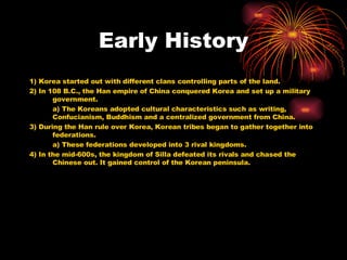 Early History 1) Korea started out with different clans controlling parts of the land. 2) In 108 B.C., the Han empire of China conquered Korea and set up a military government. a) The Koreans adopted cultural characteristics such as writing, Confucianism, Buddhism and a centralized government from China. 3) During the Han rule over Korea, Korean tribes began to gather together into federations. a) These federations developed into 3 rival kingdoms. 4) In the mid-600s, the kingdom of Silla defeated its rivals and chased the Chinese out. It gained control of the Korean peninsula. 