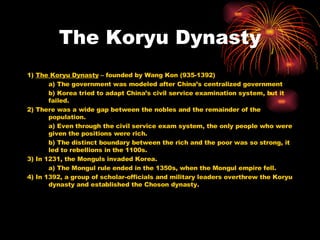 The Koryu Dynasty 1)  The Koryu Dynasty  – founded by Wang Kon (935-1392) a) The government was modeled after China’s centralized government b) Korea tried to adapt China’s civil service examination system, but it failed. 2) There was a wide gap between the nobles and the remainder of the population. a) Even through the civil service exam system, the only people who were given the positions were rich. b) The distinct boundary between the rich and the poor was so strong, it led to rebellions in the 1100s. 3) In 1231, the Monguls invaded Korea. a) The Mongul rule ended in the 1350s, when the Mongul empire fell. 4) In 1392, a group of scholar-officials and military leaders overthrew the Koryu dynasty and established the Choson dynasty. 