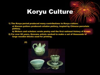 Koryu Culture 1) The Koryu period produced many contributions to Koryu culture. a) Korean potters produced celadon pottery, inspied by Chinese porcelain pottery. b) Writers and scholars wrote poetry and the first national history of Korea. 2) For over 60 years, Koreans artists worked to make a set of thousands of large wooden blocks used for printing. (2) 