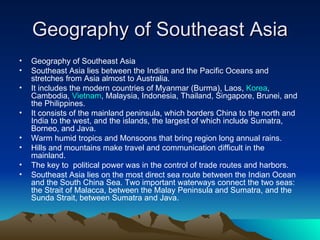 Geography of Southeast Asia Geography of Southeast Asia Southeast Asia lies between the Indian and the Pacific Oceans and stretches from Asia almost to Australia. It includes the modern countries of Myanmar (Burma), Laos,  Korea , Cambodia,  Vietnam , Malaysia, Indonesia, Thailand, Singapore, Brunei, and the Philippines. It consists of the mainland peninsula, which borders China to the north and India to the west, and the islands, the largest of which include Sumatra, Borneo, and Java. Warm humid tropics and Monsoons that bring region long annual rains. Hills and mountains make travel and communication difficult in the mainland. The key to  political power was in the control of trade routes and harbors. Southeast Asia lies on the most direct sea route between the Indian Ocean and the South China Sea. Two important waterways connect the two seas: the Strait of Malacca, between the Malay Peninsula and Sumatra, and the Sunda Strait, between Sumatra and Java. 