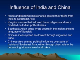 Influence of India and China Hindu and Buddhist missionaries spread their faiths from India to Southeast Asia Kingdoms arose that followed these religions and were modeled on Indian political ideas. Southeast Asian poets wrote poems in the Indian ancient language of Sanskrit. Chinese ideas spread southward through migration and trade. Chinese also exerted political influence over parts of mainland Southeast Asia, either through direct rule or by demanding tribunes from local rulers. 