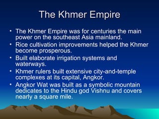 The Khmer Empire The Khmer Empire was for centuries the main power on the southeast Asia mainland. Rice cultivation improvements helped the Khmer become prosperous. Built elaborate irrigation systems and waterways. Khmer rulers built extensive city-and-temple complexes at its capital, Angkor. Angkor Wat was built as a symbolic mountain dedicates to the Hindu god Vishnu and covers nearly a square mile. 