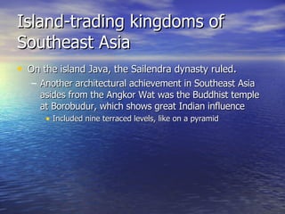 Island-trading kingdoms of Southeast Asia On the island Java, the Sailendra dynasty ruled . Another architectural achievement in Southeast Asia asides from the Angkor Wat was the Buddhist temple at Borobudur, which shows great Indian influence Included nine terraced levels, like on a pyramid 