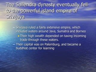 The Sailendra dynasty eventually fell to the powerful island empire of Srivijaya Srivijaya ruled a fairly extensive empire, which included waters around Java, Sumatra and Borneo Their high wealth  depended on taxing incoming trade through these waters. Their capital was on Palemburg, and became a buddhist center for learning 