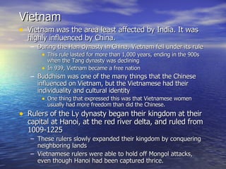 Vietnam Vietnam was the area least affected by India. It was highly influenced by China. During the Han dynasty in China, Vietnam fell under its rule This rule lasted for more than 1,000 years, ending in the 900s when the Tang dynasty was declining In 939, Vietnam became a free nation Buddhism was one of the many things that the Chinese influenced on Vietnam, but the Vietnamese had their individuality and cultural identity One thing that expressed this was that Vietnamese women usually had more freedom than did the Chinese. Rulers of the Ly dynasty began their kingdom at their capital at Hanoi, at the red river delta, and ruled from 1009-1225 These rulers slowly expanded their kingdom by conquering neighboring lands Vietnamese rulers were able to hold off Mongol attacks, even though Hanoi had been captured thrice. 