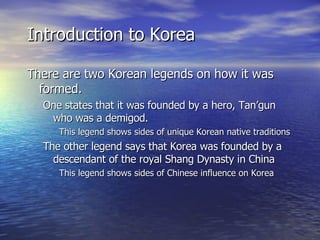Introduction to Korea There are two Korean legends on how it was formed. One states that it was founded by a hero, Tan’gun who was a demigod. This legend shows sides of unique Korean native traditions The other legend says that Korea was founded by a descendant of the royal Shang Dynasty in China This legend shows sides of Chinese influence on Korea 