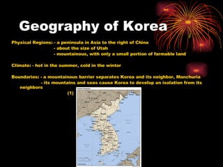 Geography of Korea Physical Regions: - a peninsula in Asia to the right of China   - about the size of Utah   - mountainous, with only a small portion of farmable land Climate: - hot in the summer, cold in the winter Boundaries: - a mountainous barrier separates Korea and its neighbor, Manchuria   - its mountains and seas cause Korea to develop an isolation from its neighbors   (1) 