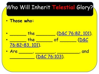 Who Will Inherit Telestial Glory?

• Those who:

• ______ the _______ (D&C 76:82, 101).
• ______ the ______ of ______ (D&C
  76:82–83, 101).
• Are _____, _______, ________, and
  _________ (D&C 76:103).
 