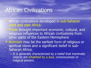 African Civilizations
• African civilizations developed in sub-Saharan
west and east Africa.
• Trade brought important economic, cultural, and
religious influences to African civilizations from
other parts of the Eastern Hemisphere
• Animism may be the earliest form of religious or
spiritual views and a significant belief in sub-
Saharan Africa.
– It is generally characterized by a belief that inanimate
objects are inhabited by a soul, consciousness or
magical powers.
 