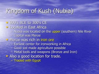 Kingdom of Kush (Nubia)
• 800’s BCE to 300’s CE
• Located in East Africa
– Nubia was located on the upper (southern) Nile River
– Capital was Meroe
• Meroe was rich in iron ore
– Earliest center for ironworking in Africa
– Good soil made agriculture possible
– Metal tools and weapons (Bronze and Iron)
• Also a good location for trade.
– Traded with Egypt
 