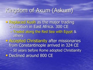 Kingdom of Axum (Askum)
• Replaced Kush as the major trading
civilization in East Africa. 300 CE
– Traded along the Red Sea with Egypt &
others
• Accepted Christianity after missionaries
from Constantinople arrived in 324 CE
– 50 years before Rome adopted Christianity
• Declined around 800 CE
 