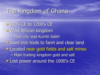 The Kingdom of Ghana
• 300’s CE to 1200’s CE
• West African kingdom
– Main city was Kumbi Saleh
• Used iron tools to farm and clear land
• Located near gold fields and salt mines
– Main trading kingdom gold and salt
• Lost power around the 1000’s CE
 