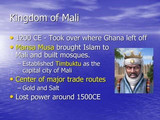 Kingdom of Mali
• 1200 CE - Took over where Ghana left off
• Mansa Musa brought Islam to
Mali and built mosques.
– Established Timbuktu as the
capital city of Mali
• Center of major trade routes
– Gold and Salt
• Lost power around 1500CE
 