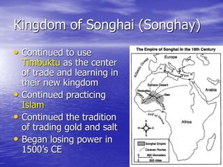 Kingdom of Songhai (Songhay)
• Continued to use
Timbuktu as the center
of trade and learning in
their new kingdom
• Continued practicing
Islam
• Continued the tradition
of trading gold and salt
• Began losing power in
1500’s CE
 