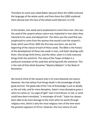Therefore its name was called Babel, because there the LORD confused
the language of the whole earth; and from there the LORD scattered
them abroad over the face of the whole earth (Genesis 11:3-9).



In the Garden, two seeds were prophesied to come from man. One was
the seed of the serpent whose nature was implanted in man when they
listened to his voice and obeyed him. The other was the seed that was
prophesied to come from the woman that would crush the serpent's
head, which was Christ. With the first two sons born, we see the
beginning of the nature of each of these seeds. The Bible is the history
of the development of these two seeds in men, and God's dealings with
them. One brings forth Christ, and the other, when it is fully matured,
brings forth the antichrist. This story of the Tower of Babel is a
profound revelation of the seed that will bring forth the antichrist. This
is the root of that which becomes "Mystery Babylon" in the Book of
Revelation.



We tend to think of the serpent only in its most blatantly evil nature.
However, the tree whose fruit brings death is the knowledge of both
good and evil. The good side of the Tree of Knowledge is just as deadly
as the evil side, and far more deceptive. Satan's most deceptive guise is
when he comes as "an angel of light" (see II Corinthians 11:14), or what
could have been translated, "a messenger of truth." Satan has always
been able to do more damage to the truth when he works through
religious men, which is why the most religious men of the time were
the greatest opposers of Christ. However, the true nature of such
 