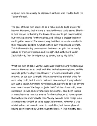 religious men can usually be discerned as those who tried to build the
Tower of Babel.



The goal of these men seems to be a noble one, to build a tower to
heaven. However, their nature is revealed by two basic issues. The first
is their reason for building the tower. It was not to get closer to God,
but to make a name for themselves, and to have a project that men
could gather around. The second way that their nature is revealed is
their means for building it, which is their own wisdom and strength.
This is the continuing presumption that men can gain the heavenly
nature by their own wisdom and strength. But as the Lord said in
Zechariah 4:6, "Not by might nor by power, but by My Spirit."



What the men of Babel vainly sought was what the Lord wants to give
to man. He wants us to dwell with Him in the heavenly places, and He
wants to gather us together. However, we cannot do it with selfish
motives, or our own strength. This may seem like a foolish thing for
men to try to do, but it seems that men have not quit trying to build
just such a tower. Christians have been just as prone to do it as anyone
else. How many of the huge projects that Christians have built, from
cathedrals to even some evangelistic outreaches, have been just an
attempt by some to make a name for themselves, or to have a project
that will gather and motivate men? Many even do these things in an
attempt to reach God, or to be acceptable to Him. However, a true
ministry does not come in order to reach God, but from a place of
having been reached by God through the cross. A true ministry does
 