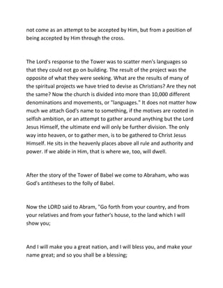 not come as an attempt to be accepted by Him, but from a position of
being accepted by Him through the cross.



The Lord's response to the Tower was to scatter men's languages so
that they could not go on building. The result of the project was the
opposite of what they were seeking. What are the results of many of
the spiritual projects we have tried to devise as Christians? Are they not
the same? Now the church is divided into more than 10,000 different
denominations and movements, or "languages." It does not matter how
much we attach God's name to something, if the motives are rooted in
selfish ambition, or an attempt to gather around anything but the Lord
Jesus Himself, the ultimate end will only be further division. The only
way into heaven, or to gather men, is to be gathered to Christ Jesus
Himself. He sits in the heavenly places above all rule and authority and
power. If we abide in Him, that is where we, too, will dwell.



After the story of the Tower of Babel we come to Abraham, who was
God's antitheses to the folly of Babel.



Now the LORD said to Abram, "Go forth from your country, and from
your relatives and from your father's house, to the land which I will
show you;



And I will make you a great nation, and I will bless you, and make your
name great; and so you shall be a blessing;
 