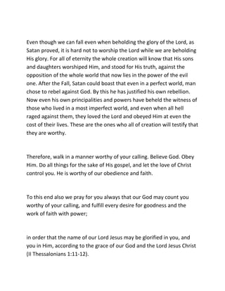 Even though we can fall even when beholding the glory of the Lord, as
Satan proved, it is hard not to worship the Lord while we are beholding
His glory. For all of eternity the whole creation will know that His sons
and daughters worshiped Him, and stood for His truth, against the
opposition of the whole world that now lies in the power of the evil
one. After the Fall, Satan could boast that even in a perfect world, man
chose to rebel against God. By this he has justified his own rebellion.
Now even his own principalities and powers have beheld the witness of
those who lived in a most imperfect world, and even when all hell
raged against them, they loved the Lord and obeyed Him at even the
cost of their lives. These are the ones who all of creation will testify that
they are worthy.



Therefore, walk in a manner worthy of your calling. Believe God. Obey
Him. Do all things for the sake of His gospel, and let the love of Christ
control you. He is worthy of our obedience and faith.



To this end also we pray for you always that our God may count you
worthy of your calling, and fulfill every desire for goodness and the
work of faith with power;



in order that the name of our Lord Jesus may be glorified in you, and
you in Him, according to the grace of our God and the Lord Jesus Christ
(II Thessalonians 1:11-12).
 