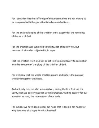 For I consider that the sufferings of this present time are not worthy to
be compared with the glory that is to be revealed to us.



For the anxious longing of the creation waits eagerly for the revealing
of the sons of God.



For the creation was subjected to futility, not of its own will, but
because of Him who subjected it, in hope



that the creation itself also will be set free from its slavery to corruption
into the freedom of the glory of the children of God.



For we know that the whole creation groans and suffers the pains of
childbirth together until now.



And not only this, but also we ourselves, having the first fruits of the
Spirit, even we ourselves groan within ourselves, waiting eagerly for our
adoption as sons, the redemption of our body.



For in hope we have been saved, but hope that is seen is not hope; for
why does one also hope for what he sees?
 