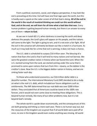 From a political, economic, social, and religious perspective, it may look like
evil is prevailing at this time. Evil will have one final rage upon the earth, but this
is hardly even a speck on the radar screen of all that God is doing. All of the evil in
the world is the result of mankind thinking we could run this world without
God, and at the end, we will learn for all time what a bad idea that was. Every
human problem is getting beyond human remedy, but there is an answer to every
one of them—return to God.

      As we see in Isaiah 60:1-5, when darkness is covering the earth and deep
darkness the people, the Lord’s glory will appear on His people, and the nations
will come to the light. The light is going to win, and it is not even a fair fight. All of
the evil in the universe will ultimately be blown out like a match in a hurricane. As
much as it may look like for a time that evil is winning, it does not have a chance.

      The U.S. debt is scheduled to surpass $16 trillion soon. The blessing of a
nation that fears the Lord is that it will lend to many nations and not borrow. We
were the greatest creditor nation in history when we feared the Lord. When the
U.S. started turning from the Lord, we started coming under the curse that is
promised to come upon nations that turn from Him—slavery, as the debtor is the
creditor’s slave. Now the U.S. is the biggest debtor nation in history, and we are
sinking faster each day.

      To those who understand economics, our $16 trillion dollar debt is a
deceitful number. The International Monetary Fund (IMF) decided to do a study
on what is the real U.S. debt, which included our future obligations such as
entitlements. The IMF determined that our real debt was over $200 trillion
dollars. They concluded that all Americans could be taxed at the 100% rate
forever, and it would not even come close to meeting these obligations. This is
beyond human remedy, like many of our other problems now, but it is not
beyond God’s remedy.

      The whole world is upside down economically, and the consequences of this
are both growing and hitting us more each year. There is no human way out, but
the resources of the kingdom are so great that if all world debt were paid off at
once, no one in the kingdom would even realize anything was missing. All world
 