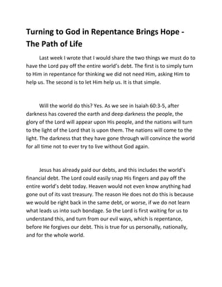 Turning to God in Repentance Brings Hope -
The Path of Life
     Last week I wrote that I would share the two things we must do to
have the Lord pay off the entire world’s debt. The first is to simply turn
to Him in repentance for thinking we did not need Him, asking Him to
help us. The second is to let Him help us. It is that simple.



       Will the world do this? Yes. As we see in Isaiah 60:3-5, after
darkness has covered the earth and deep darkness the people, the
glory of the Lord will appear upon His people, and the nations will turn
to the light of the Lord that is upon them. The nations will come to the
light. The darkness that they have gone through will convince the world
for all time not to ever try to live without God again.



      Jesus has already paid our debts, and this includes the world’s
financial debt. The Lord could easily snap His fingers and pay off the
entire world’s debt today. Heaven would not even know anything had
gone out of its vast treasury. The reason He does not do this is because
we would be right back in the same debt, or worse, if we do not learn
what leads us into such bondage. So the Lord is first waiting for us to
understand this, and turn from our evil ways, which is repentance,
before He forgives our debt. This is true for us personally, nationally,
and for the whole world.
 
