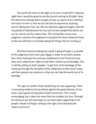 The world will come to the light as we see in Isaiah 60:3. However,
right now it would be great to see the church coming to His light. Have
the dark times already been enough to have us repent of our rebellion
and return to Him so that we do not have to experience anything
worse? Obviously it has not. We are told that judgment begins with the
household of God because He must set His own people free before we
can be used to set the nations free. The Lord prefers mercy over
judgment, and even His judgment is discipline for those whom He loves
so that we will learn to not keep doing the things that are hurting us.



        All of the financial shaking the world is going through is a parallel
of the judgments that came upon Egypt in order to set God’s people
free. Once Israel got free and was established in the Promised Land,
they were called to be a light to lead other nations out of bondage. This
is still the calling on God’s people—to get free of the bondage of this
world, go through the discipline of the wilderness to learn God’s ways,
and then possess our promises so that we can help the world out of its
bondage.



       The signs of another Great Awakening are now appearing. There
is increasing evidence of a pushback against the great darkness of our
times, and a great turning back to God is imminent. This is most
encouraging, but it does not mean that the troubles are over. Through
the darkness we will soon begin to see God’s glory appearing on His
people. People will begin coming to the light until ultimately the
nations come to it.
 