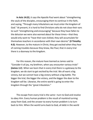 In Acts 14:22, it says the Apostle Paul went about “strengthening
the souls of the disciples, encouraging them to continue in the faith,
and saying, “Through many tribulations we must enter the kingdom of
God.” At present, it is hard to find Christians who do not close their ears
to such “strengthening and encouraging” because they have fallen to
the delusion we were also warned about for these times—that they
would only want to “have their ears tickled, they will accumulate for
themselves teachers in accordance with their own desires” (II Timothy
4:3). However, to the mature in Christ, they get excited when they hear
of coming troubles because they know, like Paul, that in every trial
there is a doorway to the kingdom.



      For this reason, the mature have learned as James said to
“Consider it all joy, my brethren, when you encounter various trials”
(James 1:2). When we learn that in every trial there is a gateway to the
kingdom, we do start to get excited by the trial. We all want a big
victory, but we cannot have a big victory without a big battle. The
bigger the trial, the bigger the victory, and the bigger the door to the
kingdom will be. Likewise, the entire world is going to enter the
kingdom through the “great tribulation.”



     The escape from every trial is the same—turn to God and resolve
to obey Him. Every human problem is the result of mankind turning
away from God, and the answer to every human problem is to turn
back to Him. When the world turns back to God, all debt in the world
 