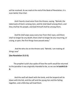 will be resolved. As we read at the end of the Book of Revelation, it is
even better than that:



       And I heard a loud voice from the throne, saying, “Behold, the
tabernacle of God is among men, and He shall dwell among them, and
they shall be His people, and God Himself shall be among them,



       And He shall wipe away every tear from their eyes; and there
shall no longer be any death; there shall no longer be any mourning, or
crying, or pain; the first things have passed away.”



       And He who sits on the throne said, “Behold, I am making all
things new”

(See Revelation 21:3-5).



      The prophet Isaiah also spoke of how the earth would be returned
to the paradise it was originally intended to be, as we see in Isaiah11:6-
9:



      And the wolf will dwell with the lamb, and the leopard will lie
down with the kid, and the calf and the young lion and the fatling
together, and a little boy will lead them.
 