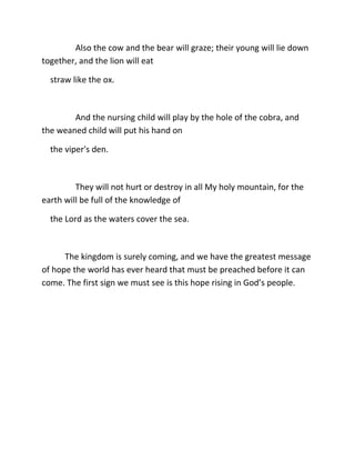 Also the cow and the bear will graze; their young will lie down
together, and the lion will eat

  straw like the ox.



        And the nursing child will play by the hole of the cobra, and
the weaned child will put his hand on

  the viper's den.



         They will not hurt or destroy in all My holy mountain, for the
earth will be full of the knowledge of

  the Lord as the waters cover the sea.



      The kingdom is surely coming, and we have the greatest message
of hope the world has ever heard that must be preached before it can
come. The first sign we must see is this hope rising in God’s people.
 