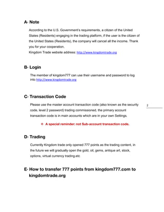 A· Note
According to the U.S. Government’s requirements, a citizen of the United
States (Residents) engaging in the trading platform, if the user is the citizen of
the United States (Residents), the company will cancel all the income. Thank
you for your cooperation.
Kingdom Trade website address: http://www.kingdomtrade.org

B· Login
The member of kingdom777 can use their username and password to log
into http://www.kingdomtrade.org

C· Transaction Code
Please use the master account transaction code (also known as the security
code, level 2 password) trading commissioned, the primary account
transaction code is in main accounts which are in your own Settings.
 A special reminder: not Sub-account transaction code.

D· Trading
Currently Kingdom trade only opened 777 points as the trading content, in
the future we will gradually open the gold, oil, gems, antique art, stock,
options, virtual currency trading.etc

E· How to transfer 777 points from kingdom777.com to
kingdomtrade.org

2

 