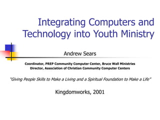 Integrating Computers and
Technology into Youth Ministry
Andrew Sears
Coordinator, PREP Community Computer Center, Bruce Wall Ministries
Director, Association of Christian Community Computer Centers
“Giving People Skills to Make a Living and a Spiritual Foundation to Make a Life”
Kingdomworks, 2001
 